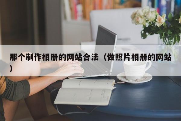那个制作相册的网站合法(做照片相册的网站)