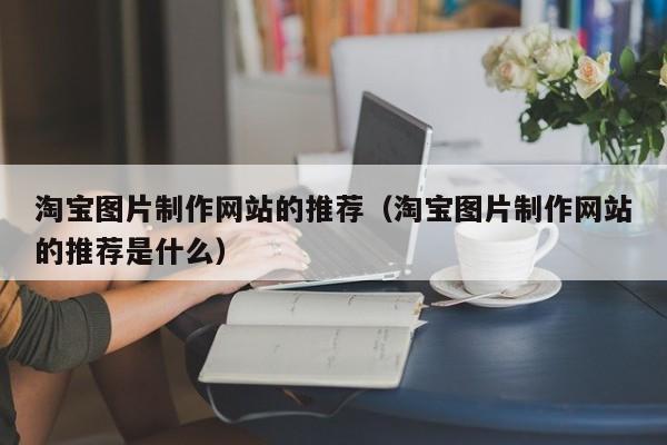 淘宝图片制作网站的推荐(淘宝图片制作网站的推荐是什么)